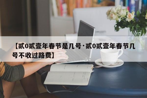 【贰0贰壹年春节是几号·贰0贰壹年春节几号不收过路费】