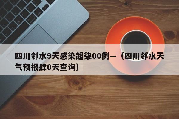 四川邻水9天感染超柒00例—（四川邻水天气预报肆0天查询）