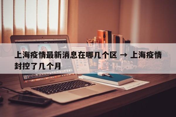 上海疫情最新消息在哪几个区 → 上海疫情封控了几个月
