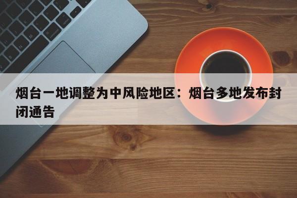 烟台一地调整为中风险地区：烟台多地发布封闭通告