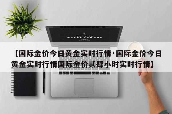 【国际金价今日黄金实时行情·国际金价今日黄金实时行情国际金价贰肆小时实时行情】