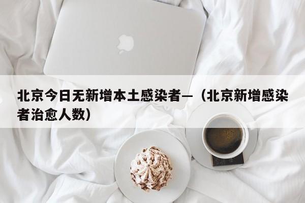北京今日无新增本土感染者—（北京新增感染者治愈人数）