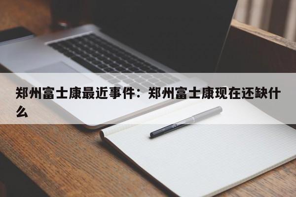 郑州富士康最近事件：郑州富士康现在还缺什么